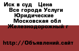 Иск в суд › Цена ­ 1 500 - Все города Услуги » Юридические   . Московская обл.,Железнодорожный г.